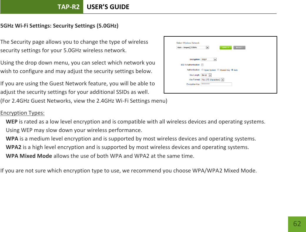 TAP-R2 USER’S GUIDE    62 5GHz Wi-Fi Settings: Security Settings (5.0GHz)  The Security page allows you to change the type of wireless security settings for your 5.0GHz wireless network. Using the drop down menu, you can select which network you wish to configure and may adjust the security settings below. If you are using the Guest Network feature, you will be able to adjust the security settings for your additional SSIDs as well. (For 2.4GHz Guest Networks, view the 2.4GHz Wi-Fi Settings menu) Encryption Types: WEP is rated as a low level encryption and is compatible with all wireless devices and operating systems. Using WEP may slow down your wireless performance. WPA is a medium level encryption and is supported by most wireless devices and operating systems. WPA2 is a high level encryption and is supported by most wireless devices and operating systems. WPA Mixed Mode allows the use of both WPA and WPA2 at the same time. If you are not sure which encryption type to use, we recommend you choose WPA/WPA2 Mixed Mode. 