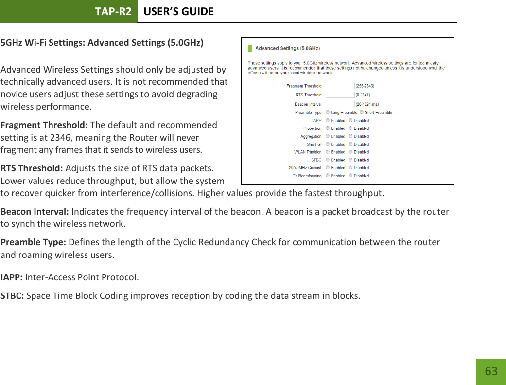 TAP-R2 USER’S GUIDE    63 5GHz Wi-Fi Settings: Advanced Settings (5.0GHz)  Advanced Wireless Settings should only be adjusted by technically advanced users. It is not recommended that novice users adjust these settings to avoid degrading wireless performance. Fragment Threshold: The default and recommended setting is at 2346, meaning the Router will never fragment any frames that it sends to wireless users. RTS Threshold: Adjusts the size of RTS data packets. Lower values reduce throughput, but allow the system to recover quicker from interference/collisions. Higher values provide the fastest throughput. Beacon Interval: Indicates the frequency interval of the beacon. A beacon is a packet broadcast by the router to synch the wireless network. Preamble Type: Defines the length of the Cyclic Redundancy Check for communication between the router and roaming wireless users. IAPP: Inter-Access Point Protocol. STBC: Space Time Block Coding improves reception by coding the data stream in blocks.   