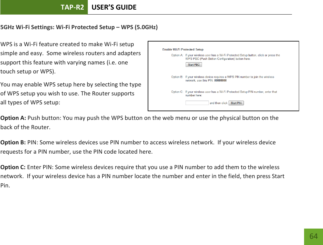 TAP-R2 USER’S GUIDE    64 5GHz Wi-Fi Settings: Wi-Fi Protected Setup – WPS (5.0GHz)  WPS is a Wi-Fi feature created to make Wi-Fi setup simple and easy.  Some wireless routers and adapters support this feature with varying names (i.e. one touch setup or WPS). You may enable WPS setup here by selecting the type of WPS setup you wish to use. The Router supports all types of WPS setup: Option A: Push button: You may push the WPS button on the web menu or use the physical button on the back of the Router. Option B: PIN: Some wireless devices use PIN number to access wireless network.  If your wireless device requests for a PIN number, use the PIN code located here. Option C: Enter PIN: Some wireless devices require that you use a PIN number to add them to the wireless network.  If your wireless device has a PIN number locate the number and enter in the field, then press Start Pin. 