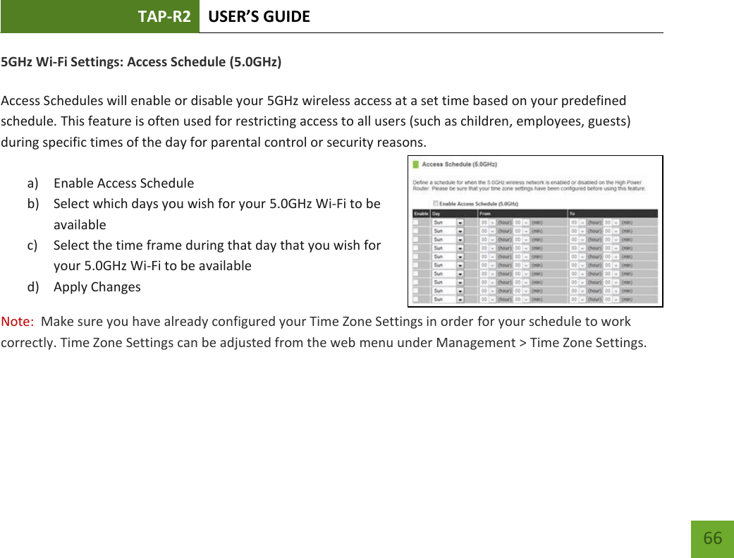 TAP-R2 USER’S GUIDE    66 5GHz Wi-Fi Settings: Access Schedule (5.0GHz)  Access Schedules will enable or disable your 5GHz wireless access at a set time based on your predefined schedule. This feature is often used for restricting access to all users (such as children, employees, guests) during specific times of the day for parental control or security reasons.  a) Enable Access Schedule b) Select which days you wish for your 5.0GHz Wi-Fi to be available c) Select the time frame during that day that you wish for your 5.0GHz Wi-Fi to be available d) Apply Changes Note:  Make sure you have already configured your Time Zone Settings in order for your schedule to work correctly. Time Zone Settings can be adjusted from the web menu under Management &gt; Time Zone Settings.  