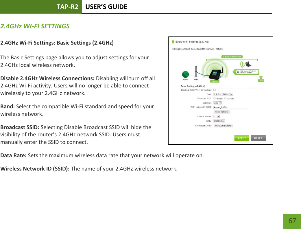 TAP-R2 USER’S GUIDE    67 2.4GHz WI-FI SETTINGS  2.4GHz Wi-Fi Settings: Basic Settings (2.4GHz)  The Basic Settings page allows you to adjust settings for your 2.4GHz local wireless network. Disable 2.4GHz Wireless Connections: Disabling will turn off all 2.4GHz Wi-Fi activity. Users will no longer be able to connect wirelessly to your 2.4GHz network. Band: Select the compatible Wi-Fi standard and speed for your wireless network. Broadcast SSID: Selecting Disable Broadcast SSID will hide the visibility of the router’s 2.4GHz network SSID. Users must manually enter the SSID to connect. Data Rate: Sets the maximum wireless data rate that your network will operate on. Wireless Network ID (SSID): The name of your 2.4GHz wireless network. 