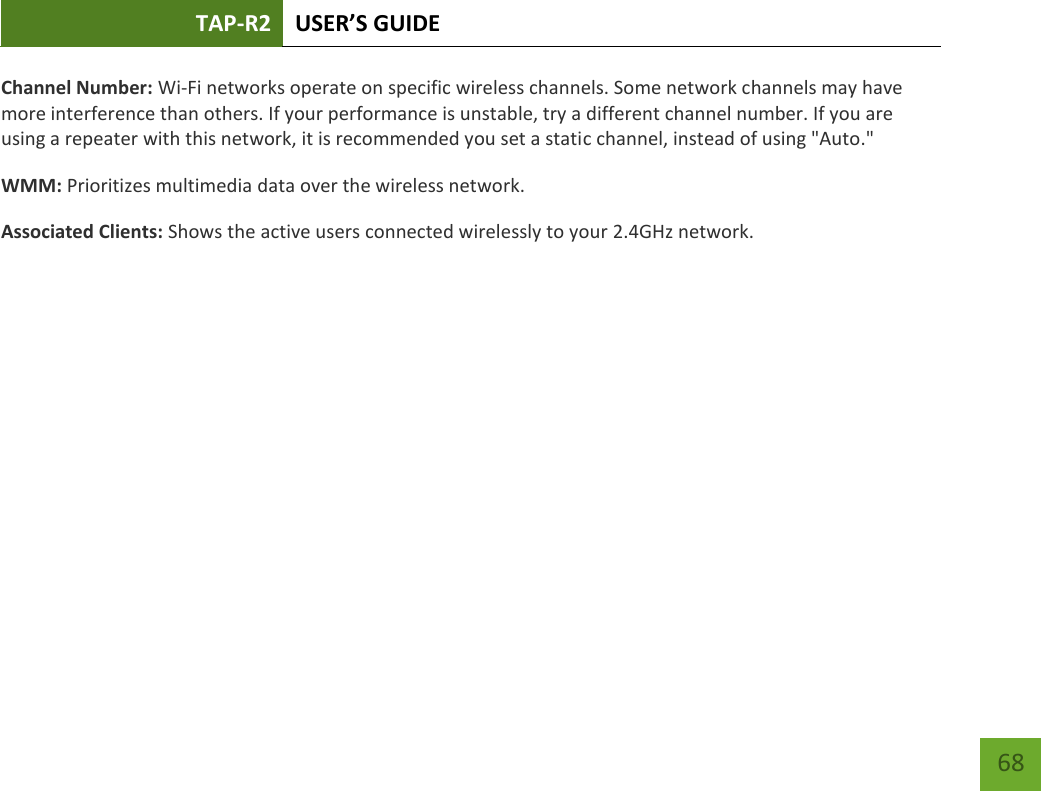 TAP-R2 USER’S GUIDE    68 Channel Number: Wi-Fi networks operate on specific wireless channels. Some network channels may have more interference than others. If your performance is unstable, try a different channel number. If you are using a repeater with this network, it is recommended you set a static channel, instead of using &quot;Auto.&quot; WMM: Prioritizes multimedia data over the wireless network. Associated Clients: Shows the active users connected wirelessly to your 2.4GHz network. 