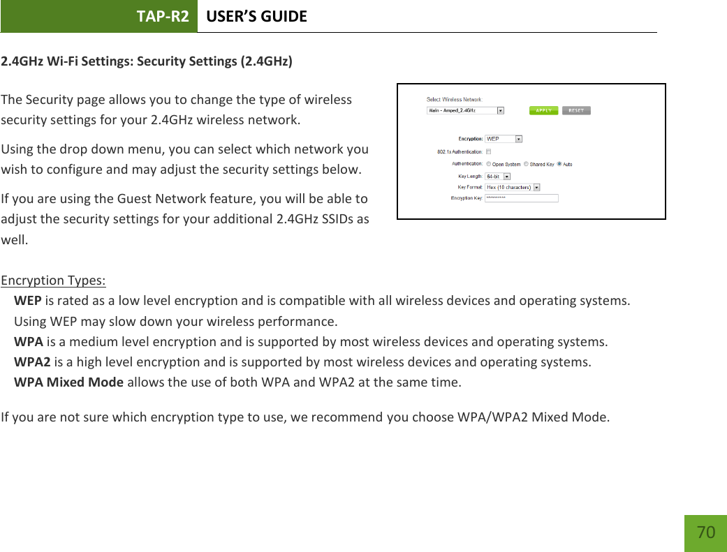 TAP-R2 USER’S GUIDE    70 2.4GHz Wi-Fi Settings: Security Settings (2.4GHz)  The Security page allows you to change the type of wireless security settings for your 2.4GHz wireless network. Using the drop down menu, you can select which network you wish to configure and may adjust the security settings below. If you are using the Guest Network feature, you will be able to adjust the security settings for your additional 2.4GHz SSIDs as well.  Encryption Types: WEP is rated as a low level encryption and is compatible with all wireless devices and operating systems. Using WEP may slow down your wireless performance. WPA is a medium level encryption and is supported by most wireless devices and operating systems. WPA2 is a high level encryption and is supported by most wireless devices and operating systems. WPA Mixed Mode allows the use of both WPA and WPA2 at the same time. If you are not sure which encryption type to use, we recommend you choose WPA/WPA2 Mixed Mode. 