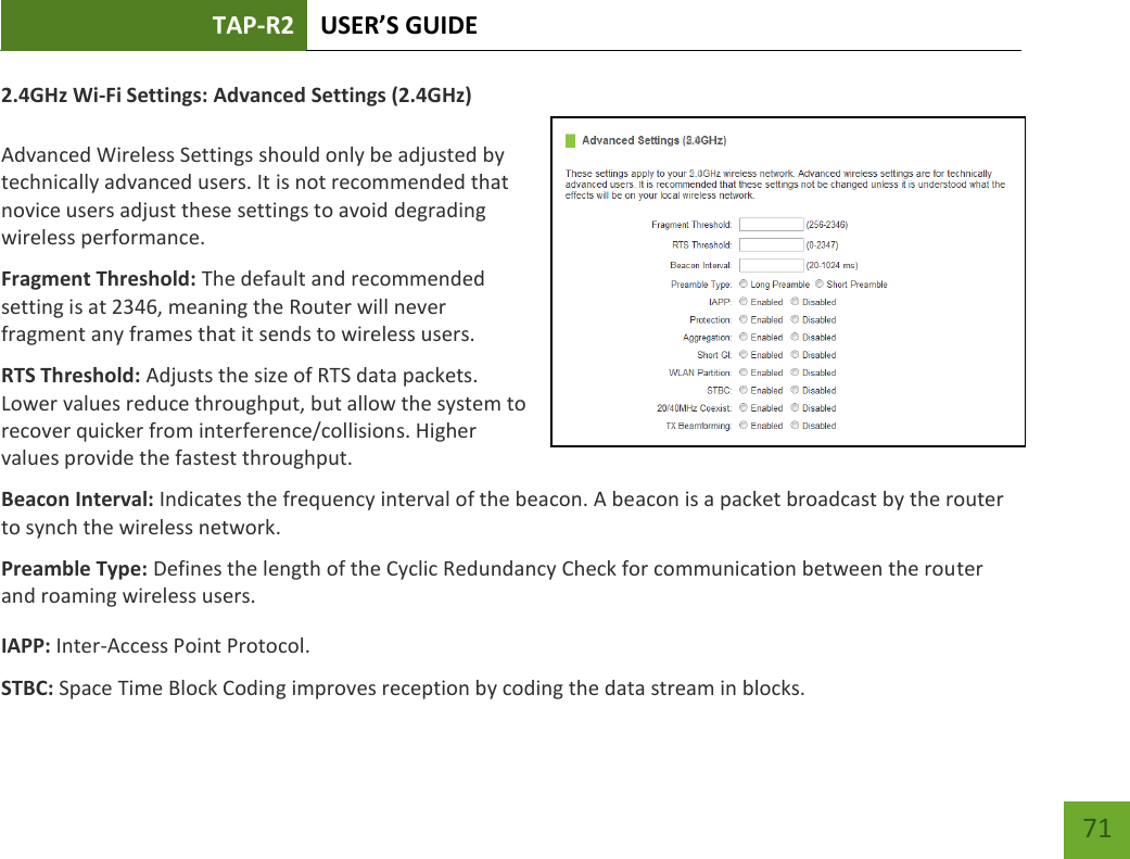 TAP-R2 USER’S GUIDE    71 2.4GHz Wi-Fi Settings: Advanced Settings (2.4GHz)  Advanced Wireless Settings should only be adjusted by technically advanced users. It is not recommended that novice users adjust these settings to avoid degrading wireless performance. Fragment Threshold: The default and recommended setting is at 2346, meaning the Router will never fragment any frames that it sends to wireless users. RTS Threshold: Adjusts the size of RTS data packets. Lower values reduce throughput, but allow the system to recover quicker from interference/collisions. Higher values provide the fastest throughput. Beacon Interval: Indicates the frequency interval of the beacon. A beacon is a packet broadcast by the router to synch the wireless network. Preamble Type: Defines the length of the Cyclic Redundancy Check for communication between the router and roaming wireless users. IAPP: Inter-Access Point Protocol. STBC: Space Time Block Coding improves reception by coding the data stream in blocks.   