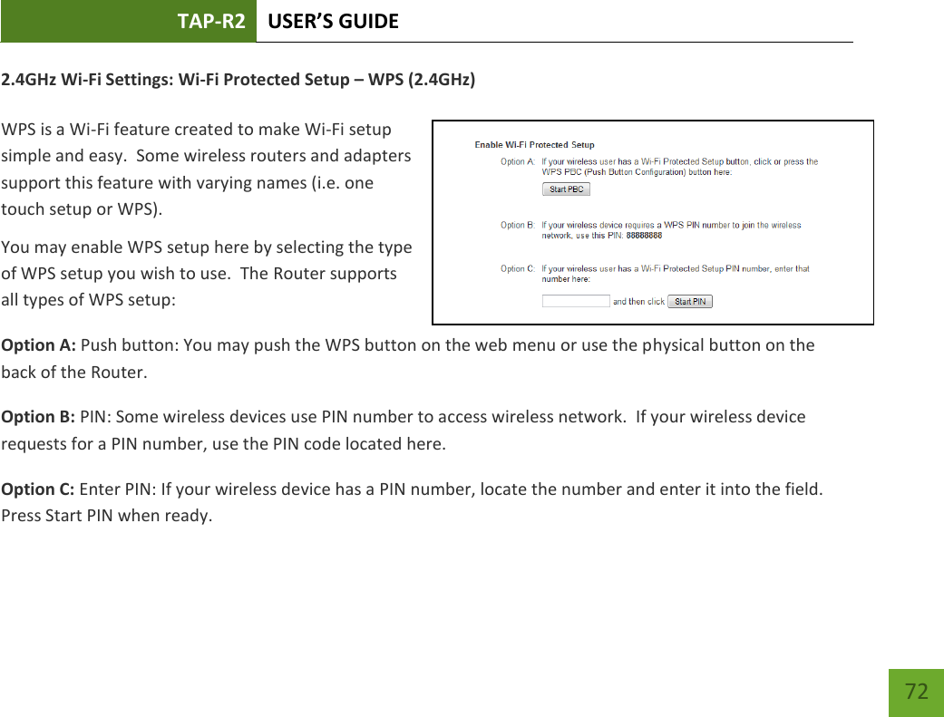 TAP-R2 USER’S GUIDE    72 2.4GHz Wi-Fi Settings: Wi-Fi Protected Setup – WPS (2.4GHz)  WPS is a Wi-Fi feature created to make Wi-Fi setup simple and easy.  Some wireless routers and adapters support this feature with varying names (i.e. one touch setup or WPS). You may enable WPS setup here by selecting the type of WPS setup you wish to use.  The Router supports all types of WPS setup: Option A: Push button: You may push the WPS button on the web menu or use the physical button on the back of the Router. Option B: PIN: Some wireless devices use PIN number to access wireless network.  If your wireless device requests for a PIN number, use the PIN code located here. Option C: Enter PIN: If your wireless device has a PIN number, locate the number and enter it into the field.  Press Start PIN when ready. 