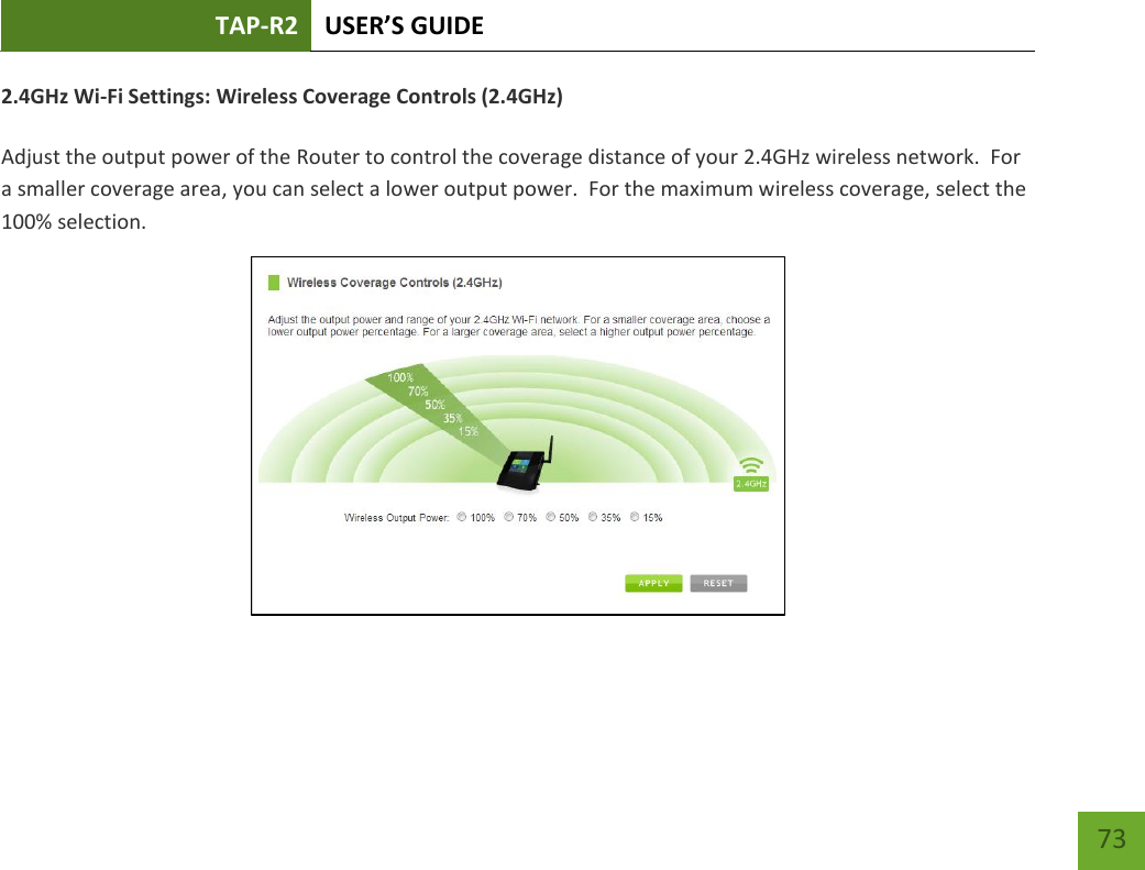 TAP-R2 USER’S GUIDE    73 2.4GHz Wi-Fi Settings: Wireless Coverage Controls (2.4GHz)  Adjust the output power of the Router to control the coverage distance of your 2.4GHz wireless network.  For a smaller coverage area, you can select a lower output power.  For the maximum wireless coverage, select the 100% selection.  