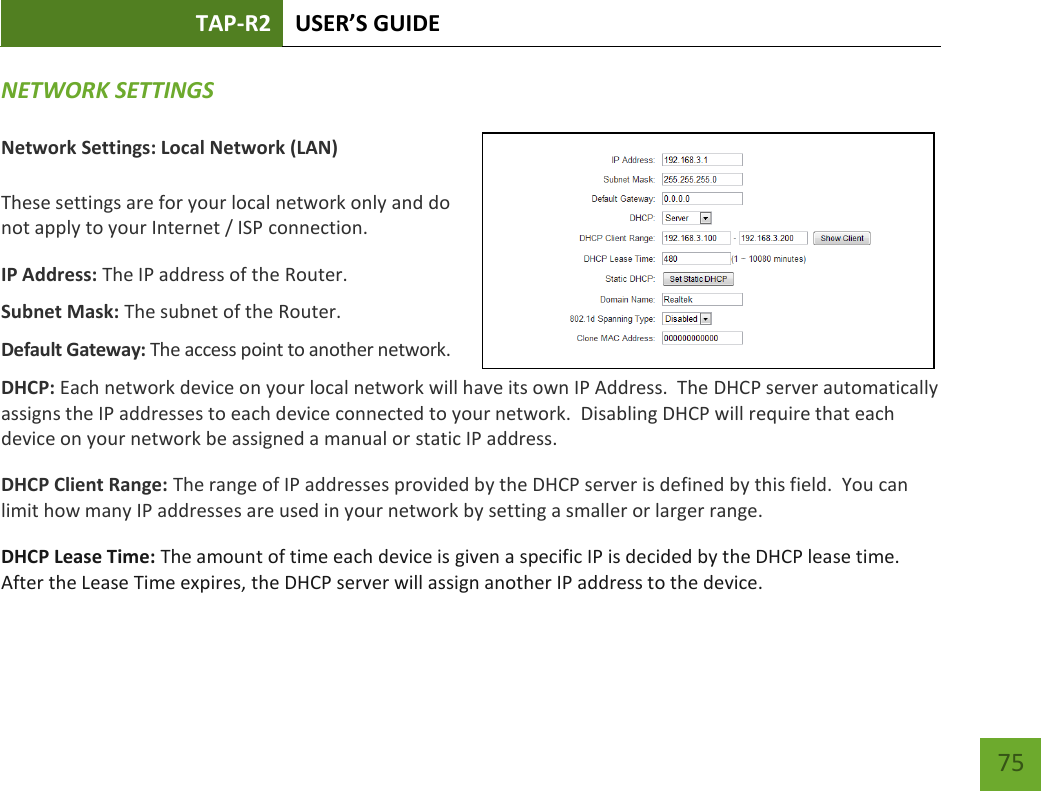 TAP-R2 USER’S GUIDE    75 NETWORK SETTINGS  Network Settings: Local Network (LAN)  These settings are for your local network only and do not apply to your Internet / ISP connection. IP Address: The IP address of the Router. Subnet Mask: The subnet of the Router. Default Gateway: The access point to another network. DHCP: Each network device on your local network will have its own IP Address.  The DHCP server automatically assigns the IP addresses to each device connected to your network.  Disabling DHCP will require that each device on your network be assigned a manual or static IP address. DHCP Client Range: The range of IP addresses provided by the DHCP server is defined by this field.  You can limit how many IP addresses are used in your network by setting a smaller or larger range. DHCP Lease Time: The amount of time each device is given a specific IP is decided by the DHCP lease time.  After the Lease Time expires, the DHCP server will assign another IP address to the device. 