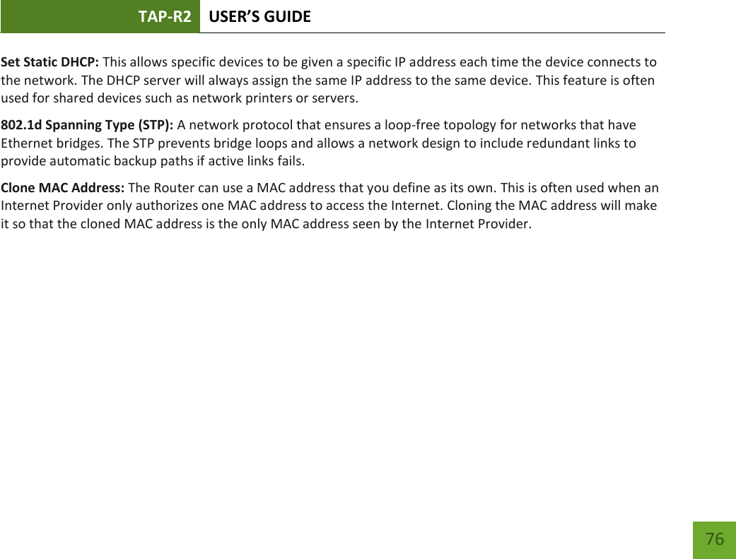 TAP-R2 USER’S GUIDE    76 Set Static DHCP: This allows specific devices to be given a specific IP address each time the device connects to the network. The DHCP server will always assign the same IP address to the same device. This feature is often used for shared devices such as network printers or servers. 802.1d Spanning Type (STP): A network protocol that ensures a loop-free topology for networks that have Ethernet bridges. The STP prevents bridge loops and allows a network design to include redundant links to provide automatic backup paths if active links fails. Clone MAC Address: The Router can use a MAC address that you define as its own. This is often used when an Internet Provider only authorizes one MAC address to access the Internet. Cloning the MAC address will make it so that the cloned MAC address is the only MAC address seen by the Internet Provider. 