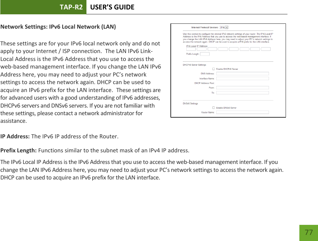 TAP-R2 USER’S GUIDE    77 Network Settings: IPv6 Local Network (LAN)  These settings are for your IPv6 local network only and do not apply to your Internet / ISP connection.  The LAN IPv6 Link-Local Address is the IPv6 Address that you use to access the web-based management interface. If you change the LAN IPv6 Address here, you may need to adjust your PC’s network settings to access the network again. DHCP can be used to acquire an IPv6 prefix for the LAN interface.  These settings are for advanced users with a good understanding of IPv6 addresses, DHCPv6 servers and DNSv6 servers. If you are not familiar with these settings, please contact a network administrator for assistance.   IP Address: The IPv6 IP address of the Router. Prefix Length: Functions similar to the subnet mask of an IPv4 IP address.   The IPv6 Local IP Address is the IPv6 Address that you use to access the web-based management interface. If you change the LAN IPv6 Address here, you may need to adjust your PC’s network settings to access the network again. DHCP can be used to acquire an IPv6 prefix for the LAN interface.  