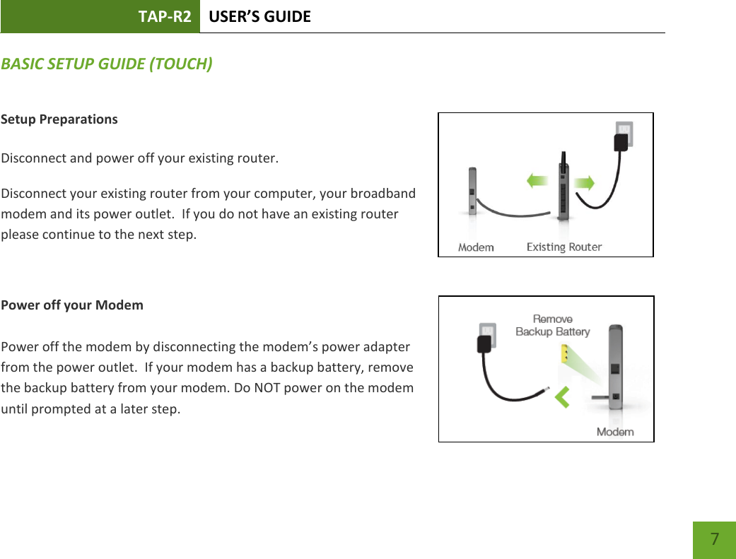 TAP-R2 USER’S GUIDE    7 BASIC SETUP GUIDE (TOUCH) Setup Preparations  Disconnect and power off your existing router. Disconnect your existing router from your computer, your broadband modem and its power outlet.  If you do not have an existing router please continue to the next step.  Power off your Modem  Power off the modem by disconnecting the modem’s power adapter from the power outlet.  If your modem has a backup battery, remove the backup battery from your modem. Do NOT power on the modem until prompted at a later step. 