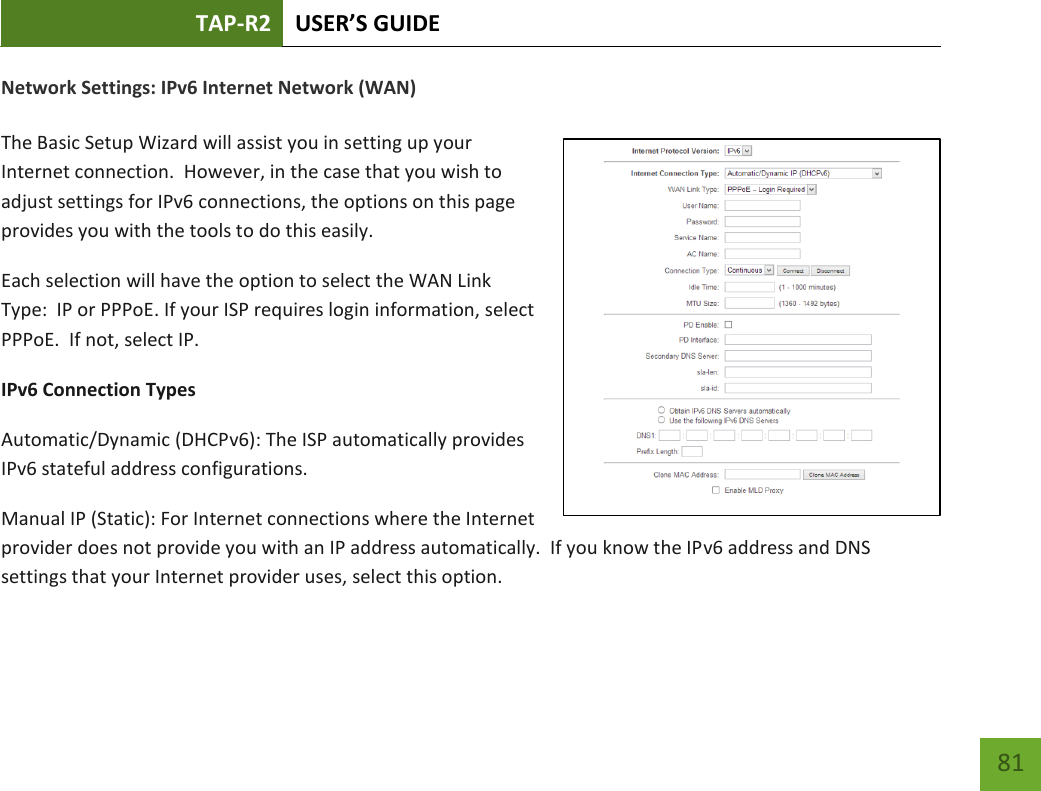 TAP-R2 USER’S GUIDE    81 Network Settings: IPv6 Internet Network (WAN)  The Basic Setup Wizard will assist you in setting up your Internet connection.  However, in the case that you wish to adjust settings for IPv6 connections, the options on this page provides you with the tools to do this easily. Each selection will have the option to select the WAN Link Type:  IP or PPPoE. If your ISP requires login information, select PPPoE.  If not, select IP.  IPv6 Connection Types Automatic/Dynamic (DHCPv6): The ISP automatically provides IPv6 stateful address configurations.   Manual IP (Static): For Internet connections where the Internet provider does not provide you with an IP address automatically.  If you know the IPv6 address and DNS settings that your Internet provider uses, select this option.    