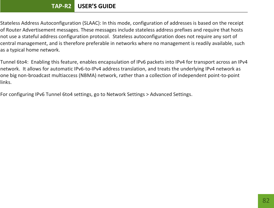 TAP-R2 USER’S GUIDE    82 Stateless Address Autoconfiguration (SLAAC): In this mode, configuration of addresses is based on the receipt of Router Advertisement messages. These messages include stateless address prefixes and require that hosts not use a stateful address configuration protocol.  Stateless autoconfiguration does not require any sort of central management, and is therefore preferable in networks where no management is readily available, such as a typical home network. Tunnel 6to4:  Enabling this feature, enables encapsulation of IPv6 packets into IPv4 for transport across an IPv4 network.  It allows for automatic IPv6-to-IPv4 address translation, and treats the underlying IPv4 network as one big non-broadcast multiaccess (NBMA) network, rather than a collection of independent point-to-point links. For configuring IPv6 Tunnel 6to4 settings, go to Network Settings &gt; Advanced Settings.    