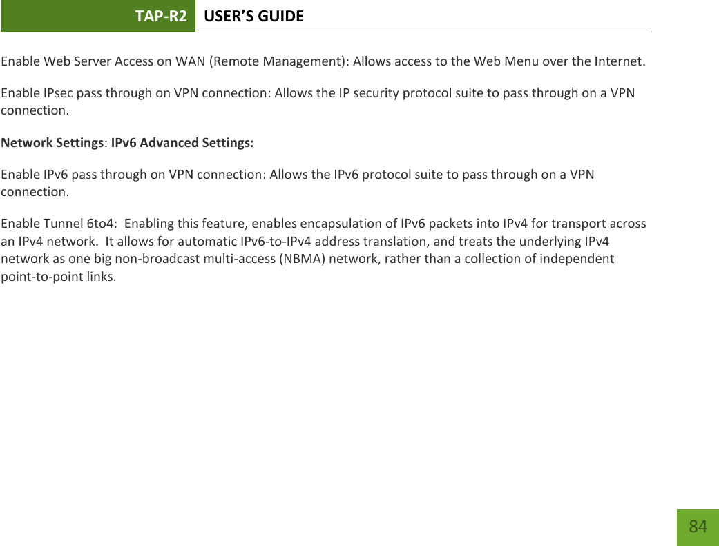 TAP-R2 USER’S GUIDE    84 Enable Web Server Access on WAN (Remote Management): Allows access to the Web Menu over the Internet. Enable IPsec pass through on VPN connection: Allows the IP security protocol suite to pass through on a VPN connection. Network Settings: IPv6 Advanced Settings: Enable IPv6 pass through on VPN connection: Allows the IPv6 protocol suite to pass through on a VPN connection. Enable Tunnel 6to4:  Enabling this feature, enables encapsulation of IPv6 packets into IPv4 for transport across an IPv4 network.  It allows for automatic IPv6-to-IPv4 address translation, and treats the underlying IPv4 network as one big non-broadcast multi-access (NBMA) network, rather than a collection of independent point-to-point links.      