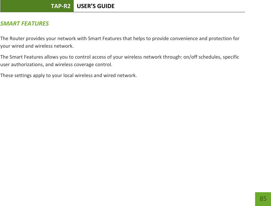 TAP-R2 USER’S GUIDE    85 SMART FEATURES  The Router provides your network with Smart Features that helps to provide convenience and protection for your wired and wireless network. The Smart Features allows you to control access of your wireless network through: on/off schedules, specific user authorizations, and wireless coverage control. These settings apply to your local wireless and wired network.    