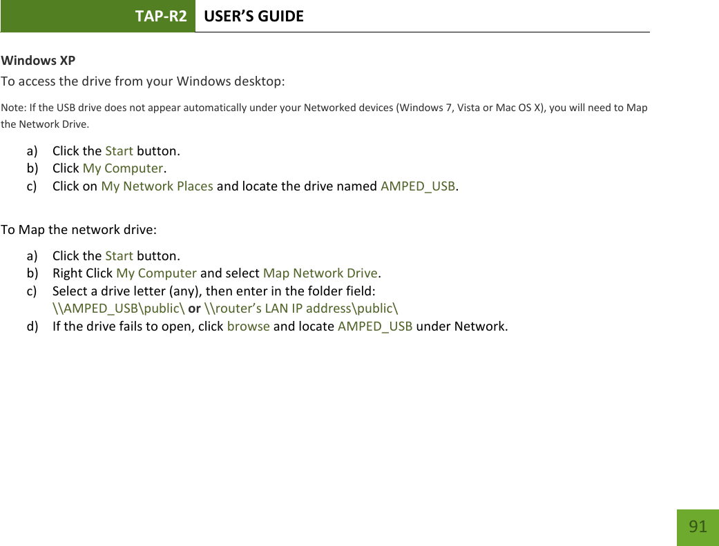 TAP-R2 USER’S GUIDE    91 Windows XP To access the drive from your Windows desktop: Note: If the USB drive does not appear automatically under your Networked devices (Windows 7, Vista or Mac OS X), you will need to Map the Network Drive. a) Click the Start button. b) Click My Computer. c) Click on My Network Places and locate the drive named AMPED_USB.  To Map the network drive: a) Click the Start button. b) Right Click My Computer and select Map Network Drive. c) Select a drive letter (any), then enter in the folder field:  \\AMPED_USB\public\ or \\router’s LAN IP address\public\ d) If the drive fails to open, click browse and locate AMPED_USB under Network.    