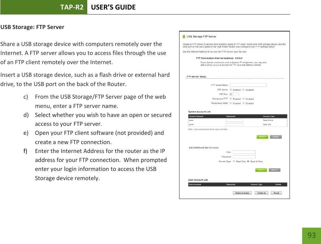 TAP-R2 USER’S GUIDE    93 USB Storage: FTP Server  Share a USB storage device with computers remotely over the Internet. A FTP server allows you to access files through the use of an FTP client remotely over the Internet. Insert a USB storage device, such as a flash drive or external hard drive, to the USB port on the back of the Router. c) From the USB Storage/FTP Server page of the web menu, enter a FTP server name. d) Select whether you wish to have an open or secured access to your FTP server. e) Open your FTP client software (not provided) and create a new FTP connection.   f) Enter the Internet Address for the router as the IP address for your FTP connection.  When prompted enter your login information to access the USB Storage device remotely.   