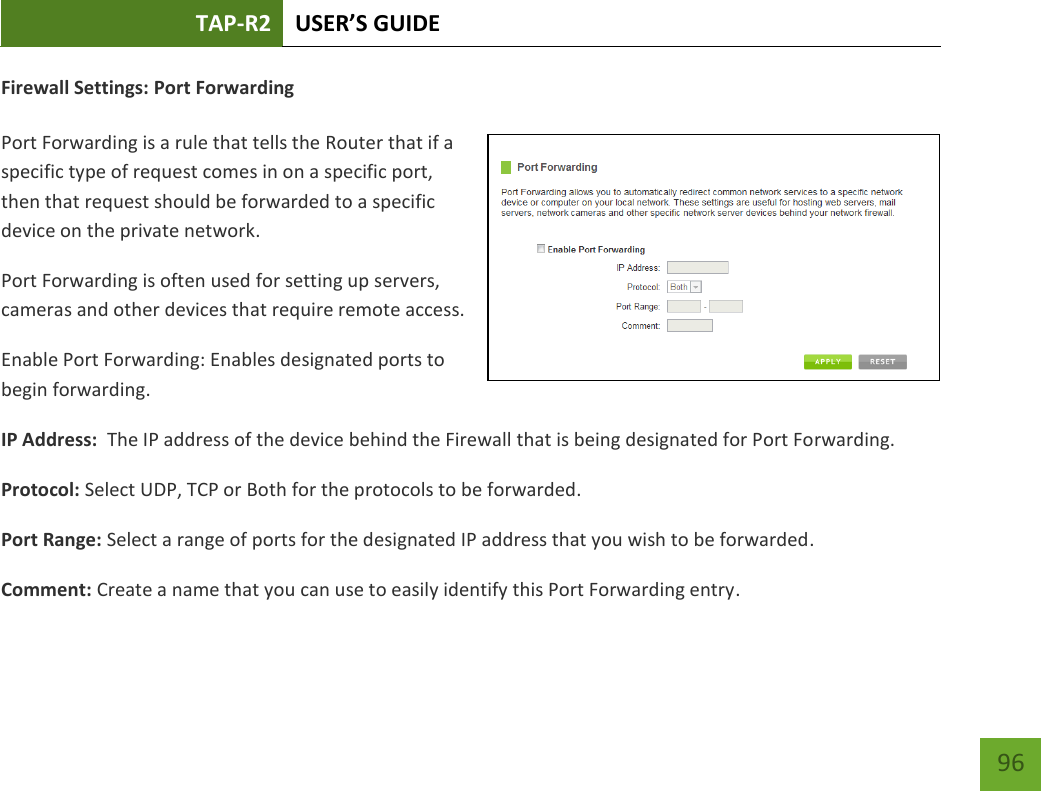 TAP-R2 USER’S GUIDE    96 Firewall Settings: Port Forwarding  Port Forwarding is a rule that tells the Router that if a specific type of request comes in on a specific port, then that request should be forwarded to a specific device on the private network. Port Forwarding is often used for setting up servers, cameras and other devices that require remote access. Enable Port Forwarding: Enables designated ports to begin forwarding. IP Address:  The IP address of the device behind the Firewall that is being designated for Port Forwarding. Protocol: Select UDP, TCP or Both for the protocols to be forwarded. Port Range: Select a range of ports for the designated IP address that you wish to be forwarded. Comment: Create a name that you can use to easily identify this Port Forwarding entry. 