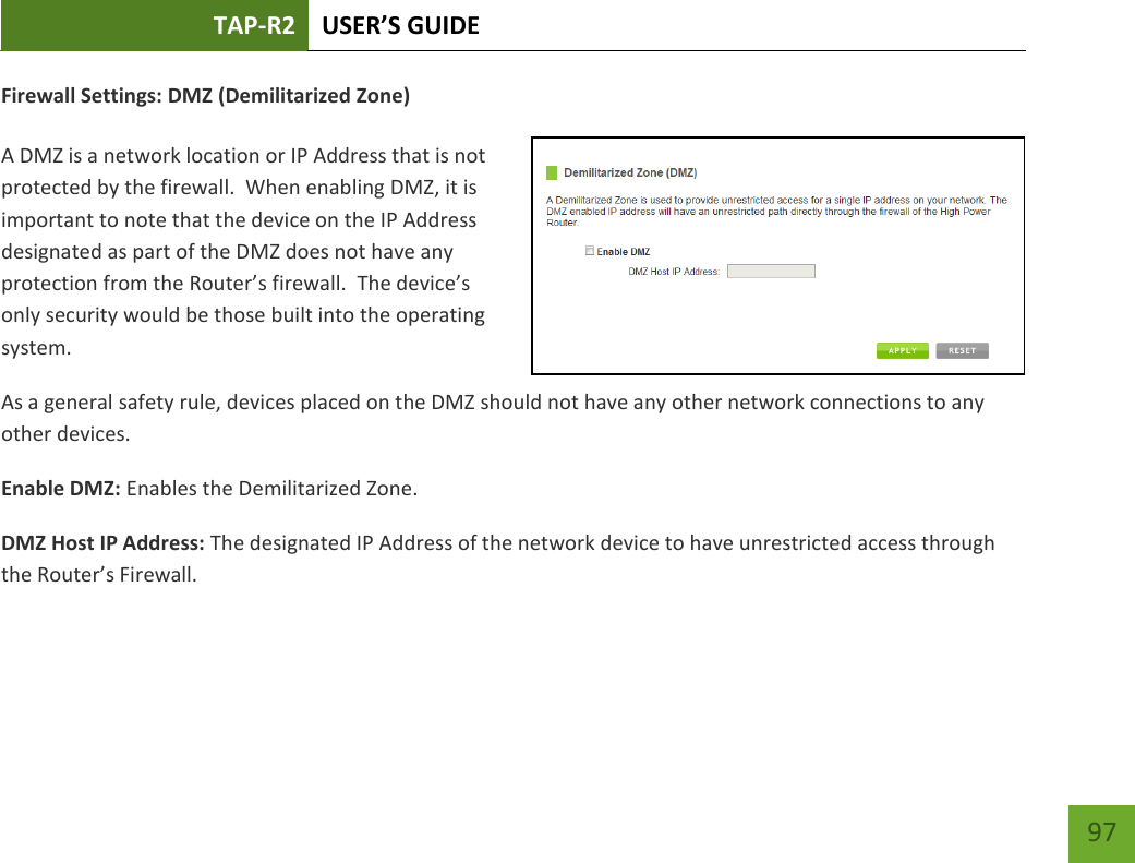 TAP-R2 USER’S GUIDE    97 Firewall Settings: DMZ (Demilitarized Zone)  A DMZ is a network location or IP Address that is not protected by the firewall.  When enabling DMZ, it is important to note that the device on the IP Address designated as part of the DMZ does not have any protection from the Router’s firewall.  The device’s only security would be those built into the operating system. As a general safety rule, devices placed on the DMZ should not have any other network connections to any other devices. Enable DMZ: Enables the Demilitarized Zone. DMZ Host IP Address: The designated IP Address of the network device to have unrestricted access through the Router’s Firewall. 