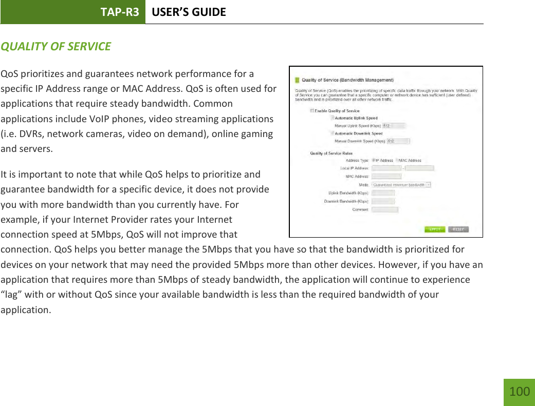 TAP-R3 USER’S GUIDE    100 QUALITY OF SERVICE QoS prioritizes and guarantees network performance for a specific IP Address range or MAC Address. QoS is often used for applications that require steady bandwidth. Common applications include VoIP phones, video streaming applications (i.e. DVRs, network cameras, video on demand), online gaming and servers. It is important to note that while QoS helps to prioritize and guarantee bandwidth for a specific device, it does not provide you with more bandwidth than you currently have. For example, if your Internet Provider rates your Internet connection speed at 5Mbps, QoS will not improve that connection. QoS helps you better manage the 5Mbps that you have so that the bandwidth is prioritized for devices on your network that may need the provided 5Mbps more than other devices. However, if you have an application that requires more than 5Mbps of steady bandwidth, the application will continue to experience “lag” with or without QoS since your available bandwidth is less than the required bandwidth of your application.