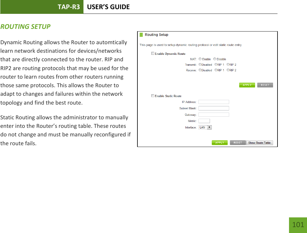 TAP-R3 USER’S GUIDE    101 ROUTING SETUP Dynamic Routing allows the Router to automtically learn network destinations for devices/networks that are directly connected to the router. RIP and RIP2 are routing protocols that may be used for the router to learn routes from other routers running those same protocols. This allows the Router to adapt to changes and failures within the network topology and find the best route. Static Routing allows the administrator to manually enter into the Router’s routing table. These routes do not change and must be manually reconfigured if the route fails.