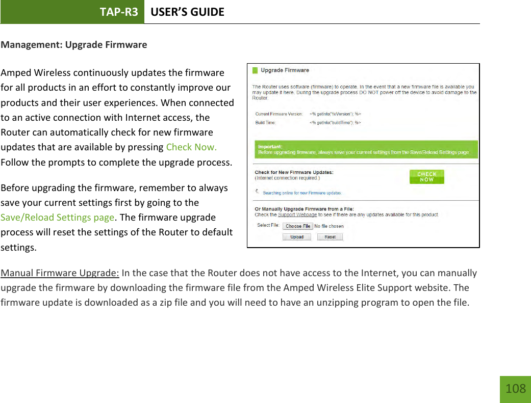 TAP-R3 USER’S GUIDE    108 Management: Upgrade Firmware  Amped Wireless continuously updates the firmware for all products in an effort to constantly improve our products and their user experiences. When connected to an active connection with Internet access, the Router can automatically check for new firmware updates that are available by pressing Check Now. Follow the prompts to complete the upgrade process. Before upgrading the firmware, remember to always save your current settings first by going to the Save/Reload Settings page. The firmware upgrade process will reset the settings of the Router to default settings. Manual Firmware Upgrade: In the case that the Router does not have access to the Internet, you can manually upgrade the firmware by downloading the firmware file from the Amped Wireless Elite Support website. The firmware update is downloaded as a zip file and you will need to have an unzipping program to open the file. 