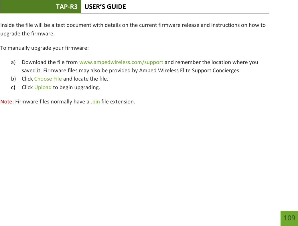 TAP-R3 USER’S GUIDE    109 Inside the file will be a text document with details on the current firmware release and instructions on how to upgrade the firmware. To manually upgrade your firmware: a) Download the file from www.ampedwireless.com/support and remember the location where you saved it. Firmware files may also be provided by Amped Wireless Elite Support Concierges. b) Click Choose File and locate the file. c) Click Upload to begin upgrading. Note: Firmware files normally have a .bin file extension. 
