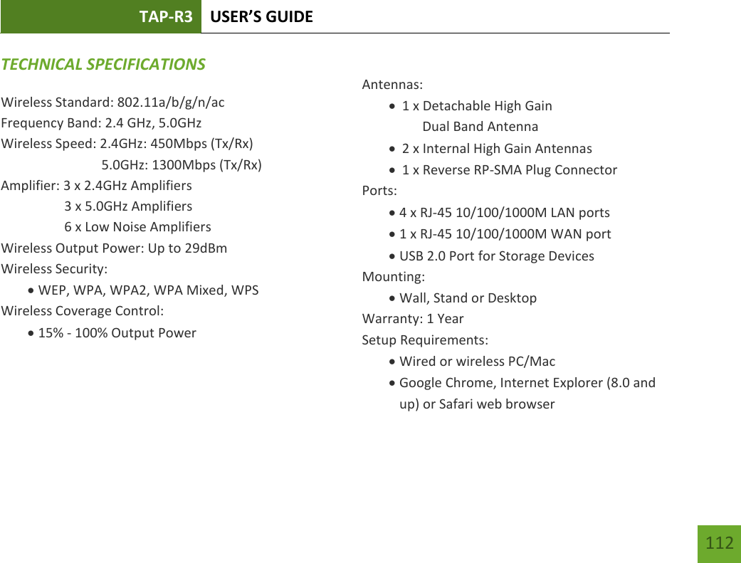 TAP-R3 USER’S GUIDE    112 TECHNICAL SPECIFICATIONSWireless Standard: 802.11a/b/g/n/ac Frequency Band: 2.4 GHz, 5.0GHz Wireless Speed: 2.4GHz: 450Mbps (Tx/Rx)                               5.0GHz: 1300Mbps (Tx/Rx) Amplifier: 3 x 2.4GHz Amplifiers     3 x 5.0GHz Amplifiers     6 x Low Noise Amplifiers Wireless Output Power: Up to 29dBm Wireless Security:  WEP, WPA, WPA2, WPA Mixed, WPS Wireless Coverage Control:  15% - 100% Output Power     Antennas:  1 x Detachable High Gain        Dual Band Antenna  2 x Internal High Gain Antennas  1 x Reverse RP-SMA Plug Connector Ports:  4 x RJ-45 10/100/1000M LAN ports  1 x RJ-45 10/100/1000M WAN port  USB 2.0 Port for Storage Devices Mounting:  Wall, Stand or Desktop Warranty: 1 Year Setup Requirements:  Wired or wireless PC/Mac   Google Chrome, Internet Explorer (8.0 and up) or Safari web browser