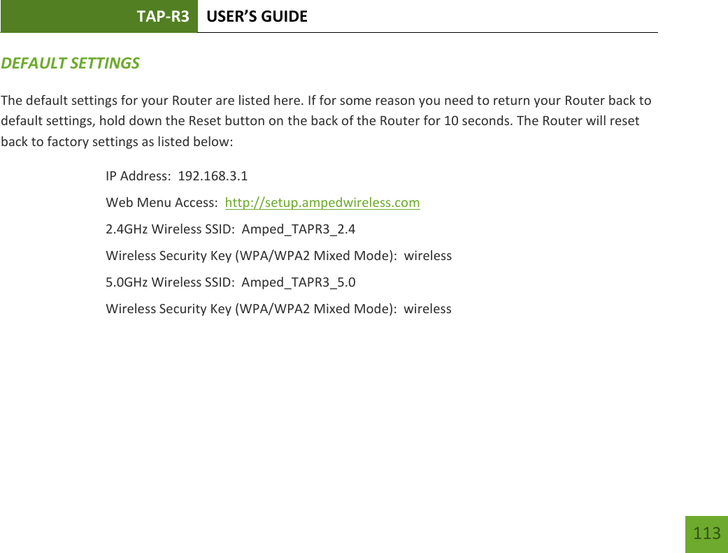 TAP-R3 USER’S GUIDE    113 DEFAULT SETTINGS The default settings for your Router are listed here. If for some reason you need to return your Router back to default settings, hold down the Reset button on the back of the Router for 10 seconds. The Router will reset back to factory settings as listed below: IP Address:  192.168.3.1 Web Menu Access:  http://setup.ampedwireless.com 2.4GHz Wireless SSID:  Amped_TAPR3_2.4   Wireless Security Key (WPA/WPA2 Mixed Mode):  wireless 5.0GHz Wireless SSID:  Amped_TAPR3_5.0 Wireless Security Key (WPA/WPA2 Mixed Mode):  wireless  