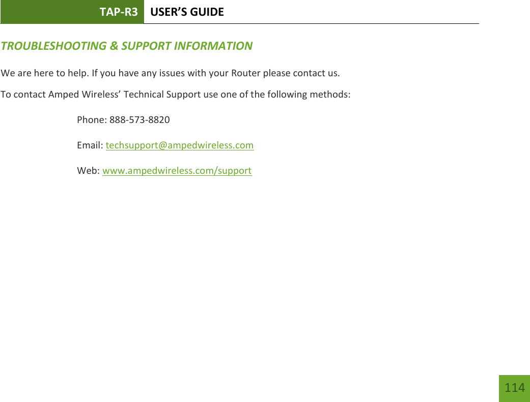 TAP-R3 USER’S GUIDE    114 TROUBLESHOOTING &amp; SUPPORT INFORMATION We are here to help. If you have any issues with your Router please contact us. To contact Amped Wireless’ Technical Support use one of the following methods: Phone: 888-573-8820 Email: techsupport@ampedwireless.com Web: www.ampedwireless.com/support 