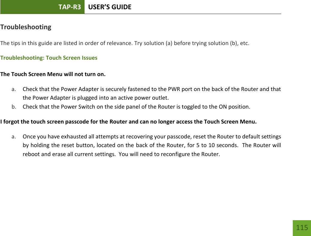 TAP-R3 USER’S GUIDE    115 Troubleshooting The tips in this guide are listed in order of relevance. Try solution (a) before trying solution (b), etc. Troubleshooting: Touch Screen Issues  The Touch Screen Menu will not turn on. a. Check that the Power Adapter is securely fastened to the PWR port on the back of the Router and that the Power Adapter is plugged into an active power outlet. b. Check that the Power Switch on the side panel of the Router is toggled to the ON position. I forgot the touch screen passcode for the Router and can no longer access the Touch Screen Menu. a. Once you have exhausted all attempts at recovering your passcode, reset the Router to default settings by holding the reset button, located on the back of the Router, for 5 to 10 seconds.  The Router will reboot and erase all current settings.  You will need to reconfigure the Router.    