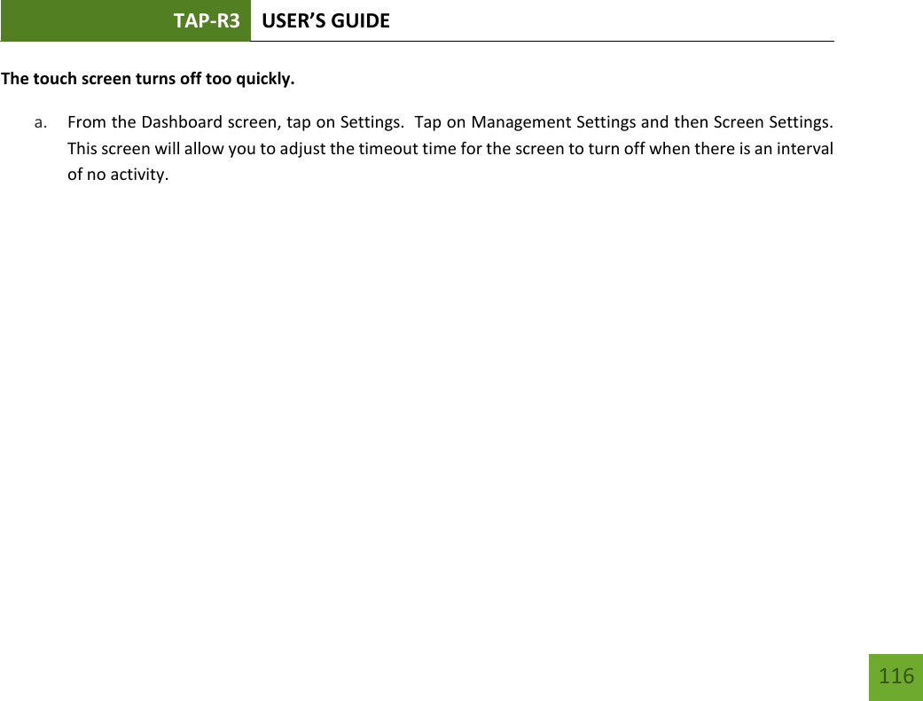 TAP-R3 USER’S GUIDE    116 The touch screen turns off too quickly. a. From the Dashboard screen, tap on Settings.  Tap on Management Settings and then Screen Settings.  This screen will allow you to adjust the timeout time for the screen to turn off when there is an interval of no activity.           