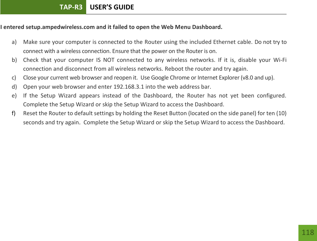 TAP-R3 USER’S GUIDE    118 I entered setup.ampedwireless.com and it failed to open the Web Menu Dashboard. a) Make sure your computer is connected to the Router using the included Ethernet cable. Do not try to connect with a wireless connection. Ensure that the power on the Router is on.   b) Check  that  your  computer  IS  NOT  connected  to  any  wireless  networks.  If  it  is,  disable  your  Wi-Fi connection and disconnect from all wireless networks. Reboot the router and try again. c) Close your current web browser and reopen it.  Use Google Chrome or Internet Explorer (v8.0 and up). d) Open your web browser and enter 192.168.3.1 into the web address bar. e) If  the  Setup  Wizard  appears  instead  of  the  Dashboard,  the  Router  has  not  yet  been  configured. Complete the Setup Wizard or skip the Setup Wizard to access the Dashboard. f) Reset the Router to default settings by holding the Reset Button (located on the side panel) for ten (10) seconds and try again.  Complete the Setup Wizard or skip the Setup Wizard to access the Dashboard.    