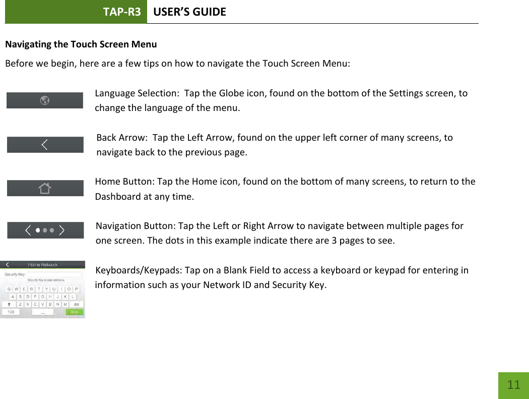 TAP-R3 USER’S GUIDE    11 Navigating the Touch Screen Menu Before we begin, here are a few tips on how to navigate the Touch Screen Menu:  Language Selection:  Tap the Globe icon, found on the bottom of the Settings screen, to change the language of the menu.  Back Arrow:  Tap the Left Arrow, found on the upper left corner of many screens, to navigate back to the previous page.  Home Button: Tap the Home icon, found on the bottom of many screens, to return to the Dashboard at any time.  Navigation Button: Tap the Left or Right Arrow to navigate between multiple pages for one screen. The dots in this example indicate there are 3 pages to see.    Keyboards/Keypads: Tap on a Blank Field to access a keyboard or keypad for entering in information such as your Network ID and Security Key.    