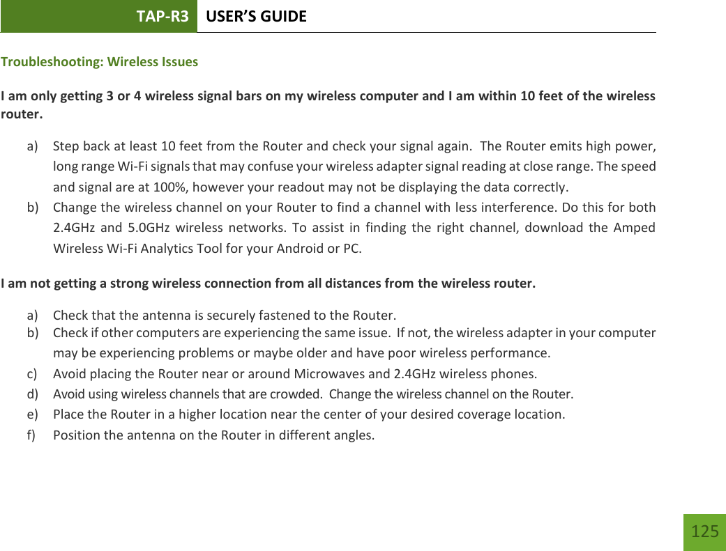 TAP-R3 USER’S GUIDE    125 Troubleshooting: Wireless Issues I am only getting 3 or 4 wireless signal bars on my wireless computer and I am within 10 feet of the wireless router. a) Step back at least 10 feet from the Router and check your signal again.  The Router emits high power, long range Wi-Fi signals that may confuse your wireless adapter signal reading at close range. The speed and signal are at 100%, however your readout may not be displaying the data correctly. b) Change the wireless channel on your Router to find a channel with less interference. Do this for both 2.4GHz  and  5.0GHz  wireless  networks.  To  assist  in  finding  the  right  channel, download  the  Amped Wireless Wi-Fi Analytics Tool for your Android or PC. I am not getting a strong wireless connection from all distances from the wireless router. a) Check that the antenna is securely fastened to the Router. b) Check if other computers are experiencing the same issue.  If not, the wireless adapter in your computer may be experiencing problems or maybe older and have poor wireless performance. c) Avoid placing the Router near or around Microwaves and 2.4GHz wireless phones. d) Avoid using wireless channels that are crowded.  Change the wireless channel on the Router. e) Place the Router in a higher location near the center of your desired coverage location. f) Position the antenna on the Router in different angles.   