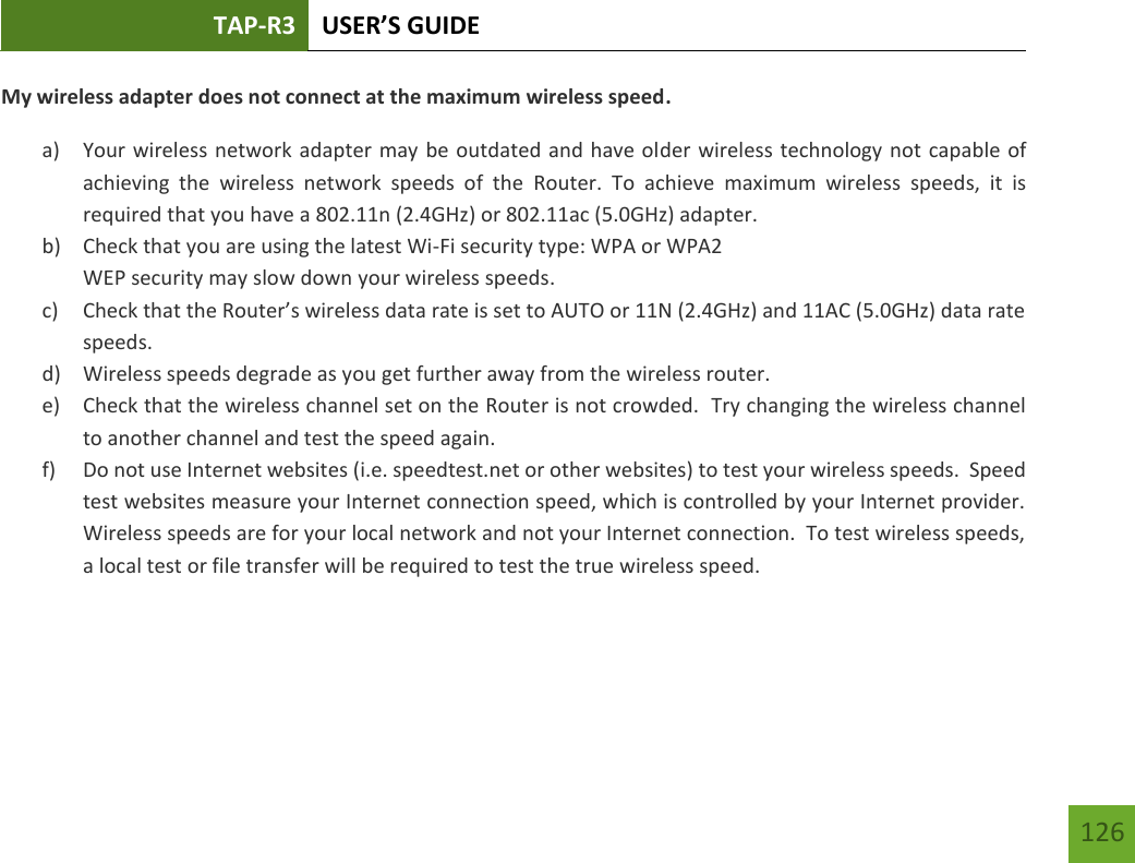 TAP-R3 USER’S GUIDE    126 My wireless adapter does not connect at the maximum wireless speed. a) Your wireless network adapter may be outdated and have older wireless technology not capable of achieving  the  wireless  network  speeds  of  the  Router.  To  achieve  maximum  wireless  speeds,  it  is required that you have a 802.11n (2.4GHz) or 802.11ac (5.0GHz) adapter. b) Check that you are using the latest Wi-Fi security type: WPA or WPA2 WEP security may slow down your wireless speeds. c) Check that the Router’s wireless data rate is set to AUTO or 11N (2.4GHz) and 11AC (5.0GHz) data rate speeds. d) Wireless speeds degrade as you get further away from the wireless router.   e) Check that the wireless channel set on the Router is not crowded.  Try changing the wireless channel to another channel and test the speed again. f) Do not use Internet websites (i.e. speedtest.net or other websites) to test your wireless speeds.  Speed test websites measure your Internet connection speed, which is controlled by your Internet provider.  Wireless speeds are for your local network and not your Internet connection.  To test wireless speeds, a local test or file transfer will be required to test the true wireless speed.     