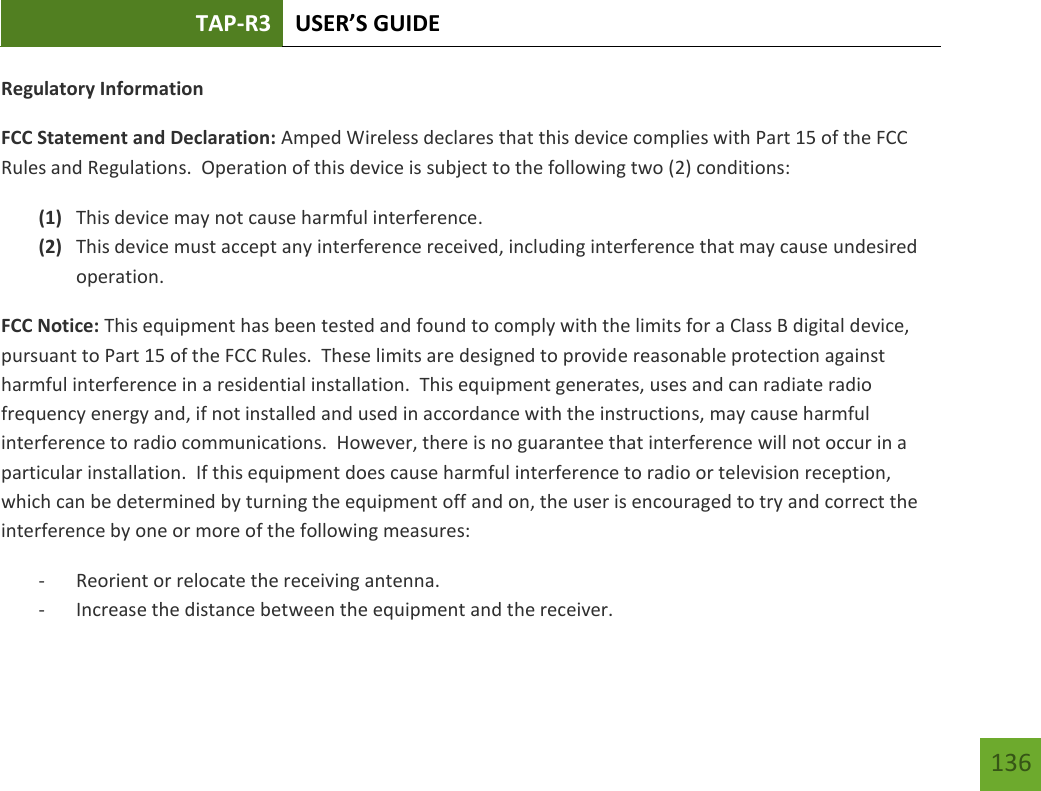 TAP-R3 USER’S GUIDE    136 Regulatory Information FCC Statement and Declaration: Amped Wireless declares that this device complies with Part 15 of the FCC Rules and Regulations.  Operation of this device is subject to the following two (2) conditions: (1) This device may not cause harmful interference. (2) This device must accept any interference received, including interference that may cause undesired operation. FCC Notice: This equipment has been tested and found to comply with the limits for a Class B digital device, pursuant to Part 15 of the FCC Rules.  These limits are designed to provide reasonable protection against harmful interference in a residential installation.  This equipment generates, uses and can radiate radio frequency energy and, if not installed and used in accordance with the instructions, may cause harmful interference to radio communications.  However, there is no guarantee that interference will not occur in a particular installation.  If this equipment does cause harmful interference to radio or television reception, which can be determined by turning the equipment off and on, the user is encouraged to try and correct the interference by one or more of the following measures:  - Reorient or relocate the receiving antenna. - Increase the distance between the equipment and the receiver. 