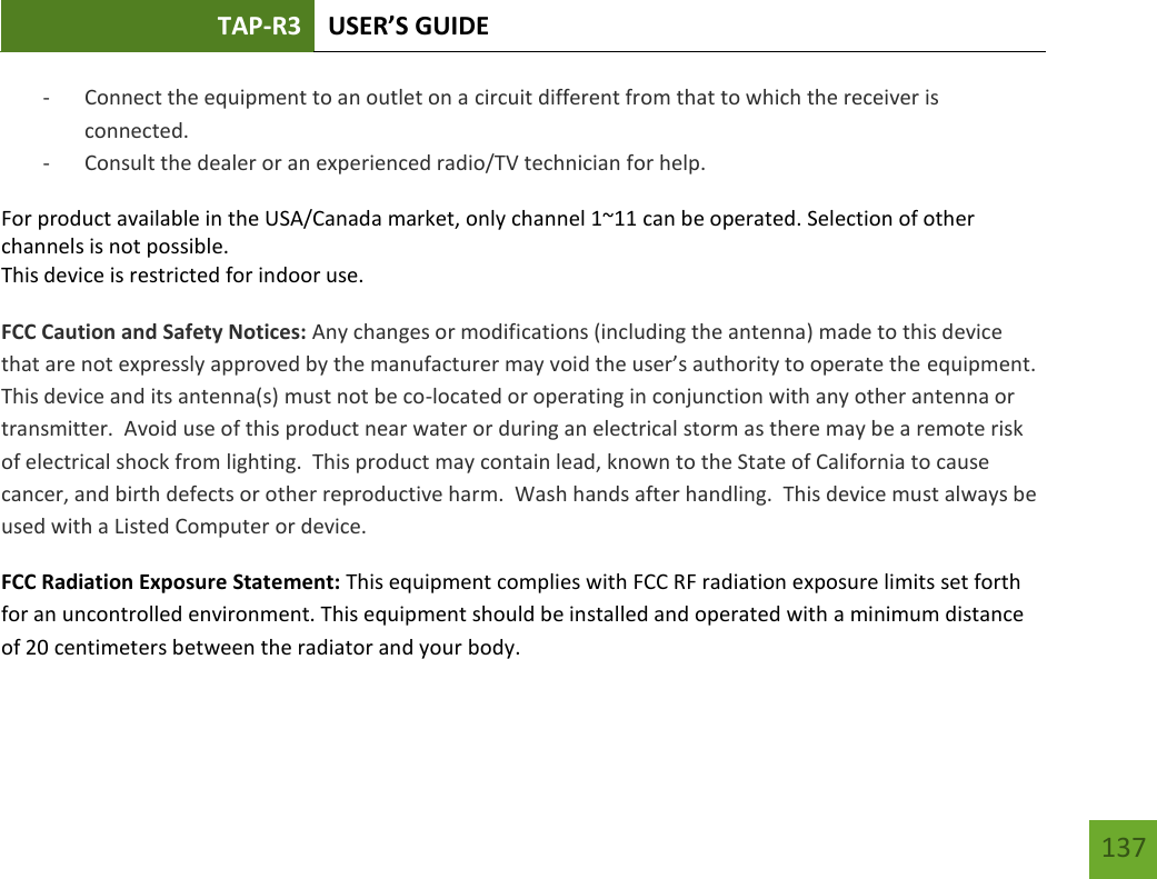 TAP-R3 USER’S GUIDE    137 - Connect the equipment to an outlet on a circuit different from that to which the receiver is connected. - Consult the dealer or an experienced radio/TV technician for help. For product available in the USA/Canada market, only channel 1~11 can be operated. Selection of other channels is not possible. This device is restricted for indoor use.  FCC Caution and Safety Notices: Any changes or modifications (including the antenna) made to this device that are not expressly approved by the manufacturer may void the user’s authority to operate the equipment.  This device and its antenna(s) must not be co-located or operating in conjunction with any other antenna or transmitter.  Avoid use of this product near water or during an electrical storm as there may be a remote risk of electrical shock from lighting.  This product may contain lead, known to the State of California to cause cancer, and birth defects or other reproductive harm.  Wash hands after handling.  This device must always be used with a Listed Computer or device. FCC Radiation Exposure Statement: This equipment complies with FCC RF radiation exposure limits set forth for an uncontrolled environment. This equipment should be installed and operated with a minimum distance of 20 centimeters between the radiator and your body. 