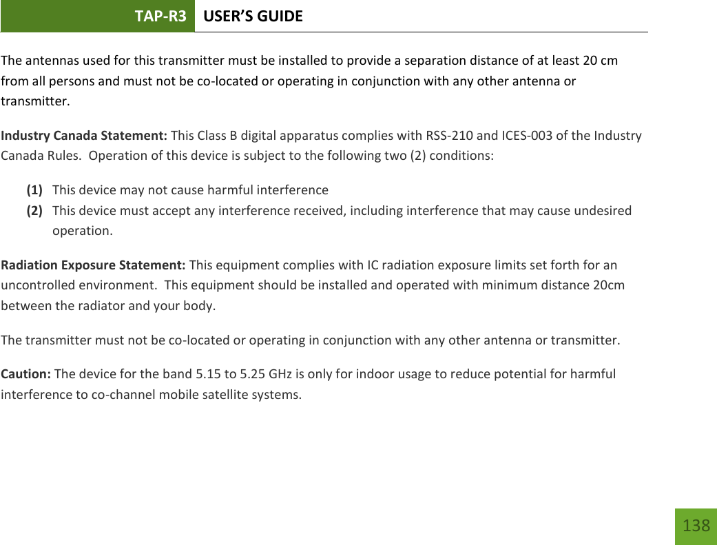 TAP-R3 USER’S GUIDE    138 The antennas used for this transmitter must be installed to provide a separation distance of at least 20 cm from all persons and must not be co-located or operating in conjunction with any other antenna or transmitter. Industry Canada Statement: This Class B digital apparatus complies with RSS-210 and ICES-003 of the Industry Canada Rules.  Operation of this device is subject to the following two (2) conditions: (1) This device may not cause harmful interference (2) This device must accept any interference received, including interference that may cause undesired operation. Radiation Exposure Statement: This equipment complies with IC radiation exposure limits set forth for an uncontrolled environment.  This equipment should be installed and operated with minimum distance 20cm between the radiator and your body.   The transmitter must not be co-located or operating in conjunction with any other antenna or transmitter.  Caution: The device for the band 5.15 to 5.25 GHz is only for indoor usage to reduce potential for harmful interference to co-channel mobile satellite systems. 