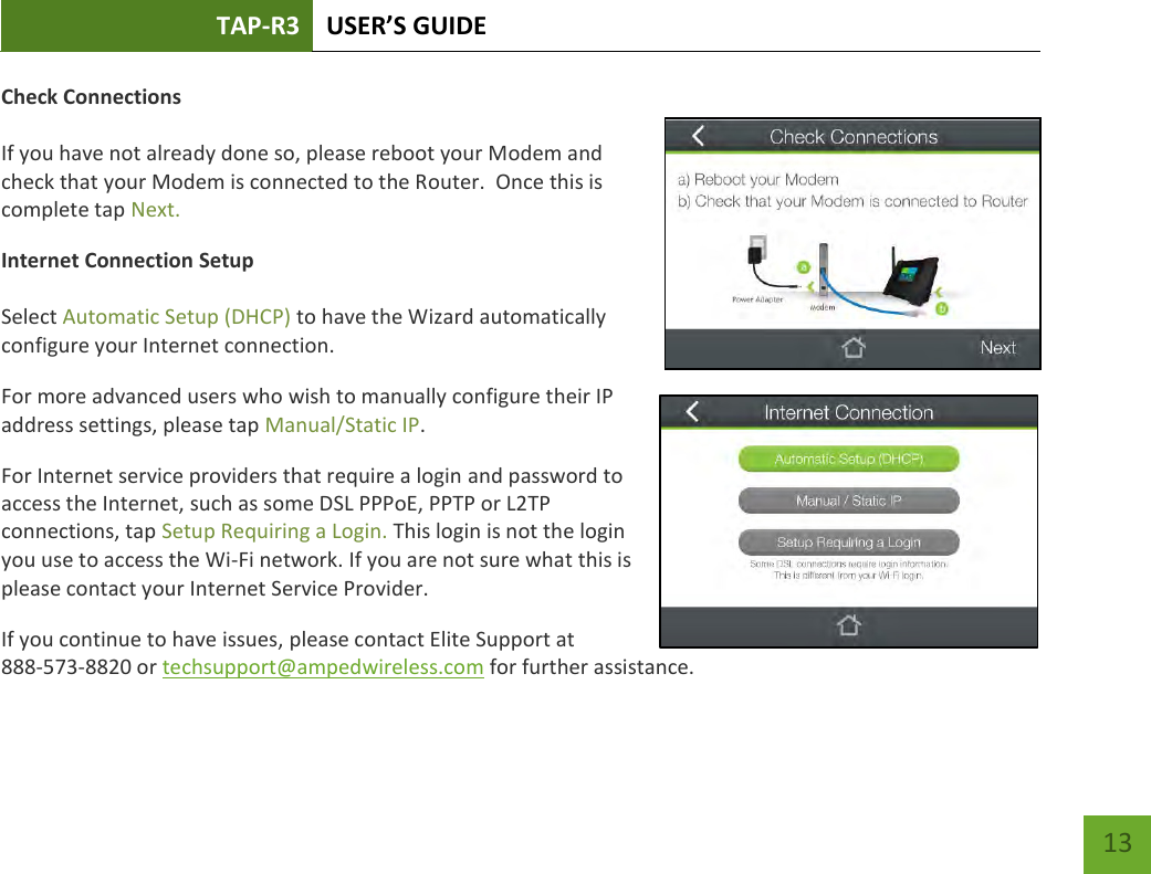 TAP-R3 USER’S GUIDE    13 Check Connections  If you have not already done so, please reboot your Modem and check that your Modem is connected to the Router.  Once this is complete tap Next. Internet Connection Setup  Select Automatic Setup (DHCP) to have the Wizard automatically configure your Internet connection. For more advanced users who wish to manually configure their IP address settings, please tap Manual/Static IP. For Internet service providers that require a login and password to access the Internet, such as some DSL PPPoE, PPTP or L2TP connections, tap Setup Requiring a Login. This login is not the login you use to access the Wi-Fi network. If you are not sure what this is please contact your Internet Service Provider. If you continue to have issues, please contact Elite Support at  888-573-8820 or techsupport@ampedwireless.com for further assistance. 