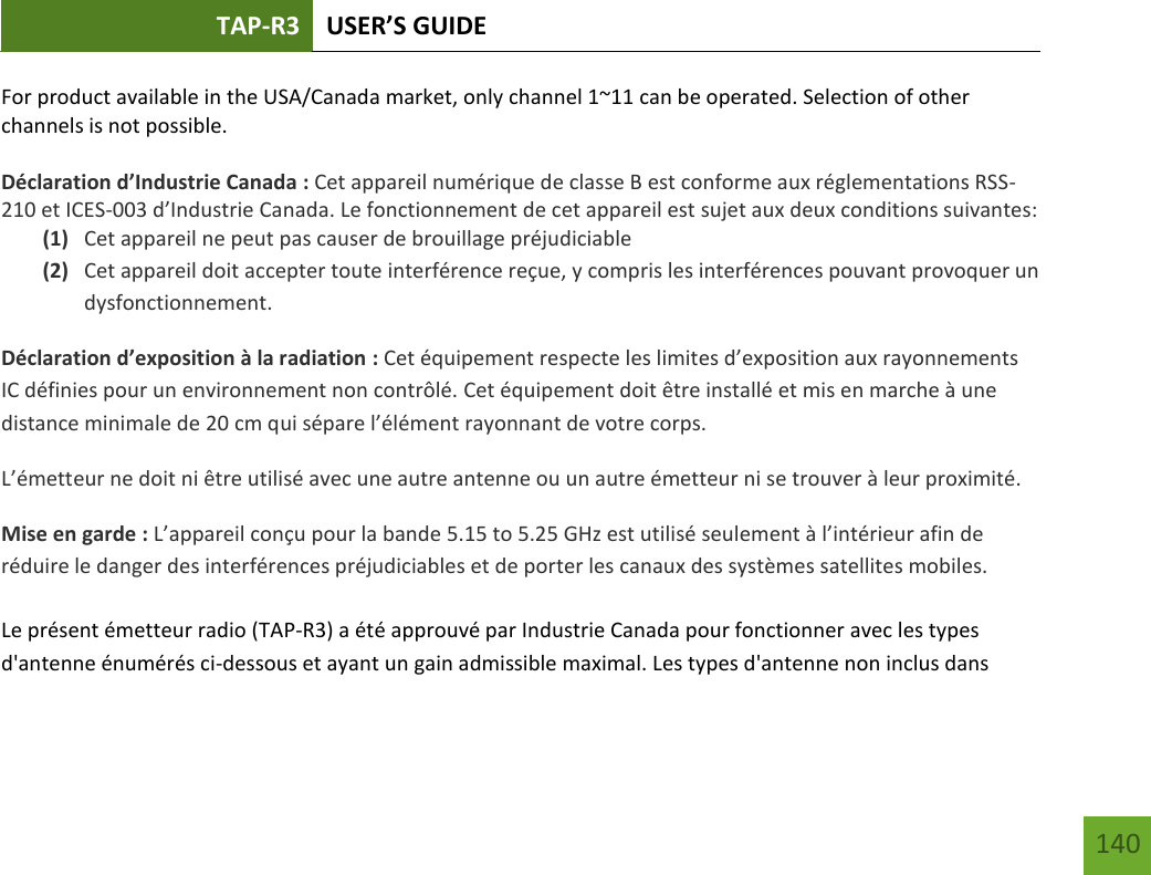 TAP-R3 USER’S GUIDE    140 For product available in the USA/Canada market, only channel 1~11 can be operated. Selection of other channels is not possible.  Déclaration d’Industrie Canada : Cet appareil numérique de classe B est conforme aux réglementations RSS-210 et ICES-003 d’Industrie Canada. Le fonctionnement de cet appareil est sujet aux deux conditions suivantes: (1) Cet appareil ne peut pas causer de brouillage préjudiciable (2) Cet appareil doit accepter toute interférence reçue, y compris les interférences pouvant provoquer un dysfonctionnement. Déclaration d’exposition à la radiation : Cet équipement respecte les limites d’exposition aux rayonnements IC définies pour un environnement non contrôlé. Cet équipement doit être installé et mis en marche à une distance minimale de 20 cm qui sépare l’élément rayonnant de votre corps.   L’émetteur ne doit ni être utilisé avec une autre antenne ou un autre émetteur ni se trouver à leur proximité.  Mise en garde : L’appareil conçu pour la bande 5.15 to 5.25 GHz est utilisé seulement à l’intérieur afin de réduire le danger des interférences préjudiciables et de porter les canaux des systèmes satellites mobiles.  Le présent émetteur radio (TAP-R3) a été approuvé par Industrie Canada pour fonctionner avec les types d&apos;antenne énumérés ci-dessous et ayant un gain admissible maximal. Les types d&apos;antenne non inclus dans 