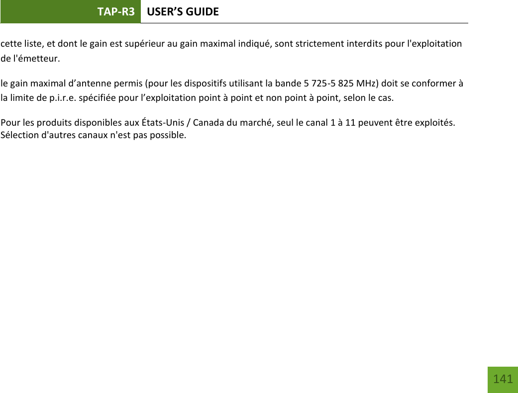 TAP-R3 USER’S GUIDE    141 cette liste, et dont le gain est supérieur au gain maximal indiqué, sont strictement interdits pour l&apos;exploitation de l&apos;émetteur. le gain maximal d’antenne permis (pour les dispositifs utilisant la bande 5 725-5 825 MHz) doit se conformer à la limite de p.i.r.e. spécifiée pour l’exploitation point à point et non point à point, selon le cas. Pour les produits disponibles aux États-Unis / Canada du marché, seul le canal 1 à 11 peuvent être exploités. Sélection d&apos;autres canaux n&apos;est pas possible.        