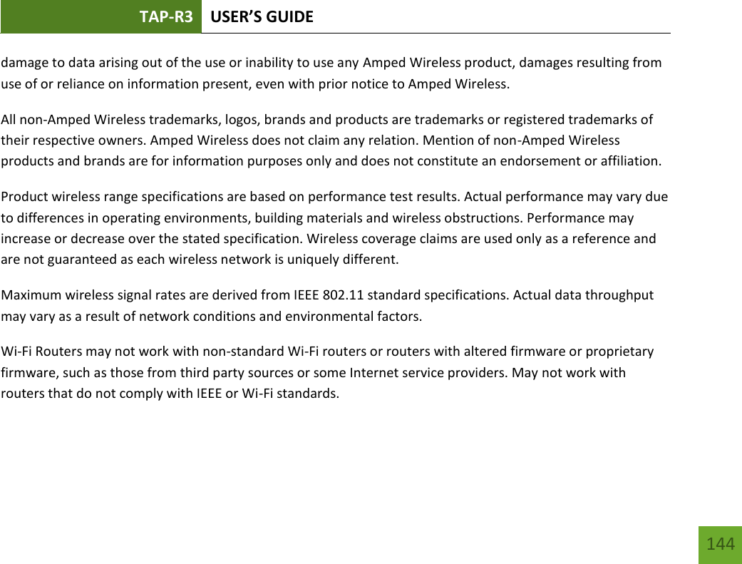 TAP-R3 USER’S GUIDE    144 damage to data arising out of the use or inability to use any Amped Wireless product, damages resulting from use of or reliance on information present, even with prior notice to Amped Wireless. All non-Amped Wireless trademarks, logos, brands and products are trademarks or registered trademarks of their respective owners. Amped Wireless does not claim any relation. Mention of non-Amped Wireless products and brands are for information purposes only and does not constitute an endorsement or affiliation. Product wireless range specifications are based on performance test results. Actual performance may vary due to differences in operating environments, building materials and wireless obstructions. Performance may increase or decrease over the stated specification. Wireless coverage claims are used only as a reference and are not guaranteed as each wireless network is uniquely different. Maximum wireless signal rates are derived from IEEE 802.11 standard specifications. Actual data throughput may vary as a result of network conditions and environmental factors. Wi-Fi Routers may not work with non-standard Wi-Fi routers or routers with altered firmware or proprietary firmware, such as those from third party sources or some Internet service providers. May not work with routers that do not comply with IEEE or Wi-Fi standards.  