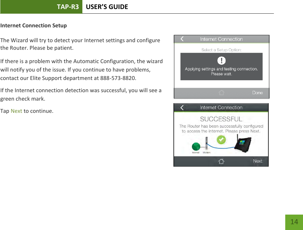 TAP-R3 USER’S GUIDE    14 Internet Connection Setup  The Wizard will try to detect your Internet settings and configure the Router. Please be patient.  If there is a problem with the Automatic Configuration, the wizard will notify you of the issue. If you continue to have problems, contact our Elite Support department at 888-573-8820. If the Internet connection detection was successful, you will see a green check mark. Tap Next to continue.  