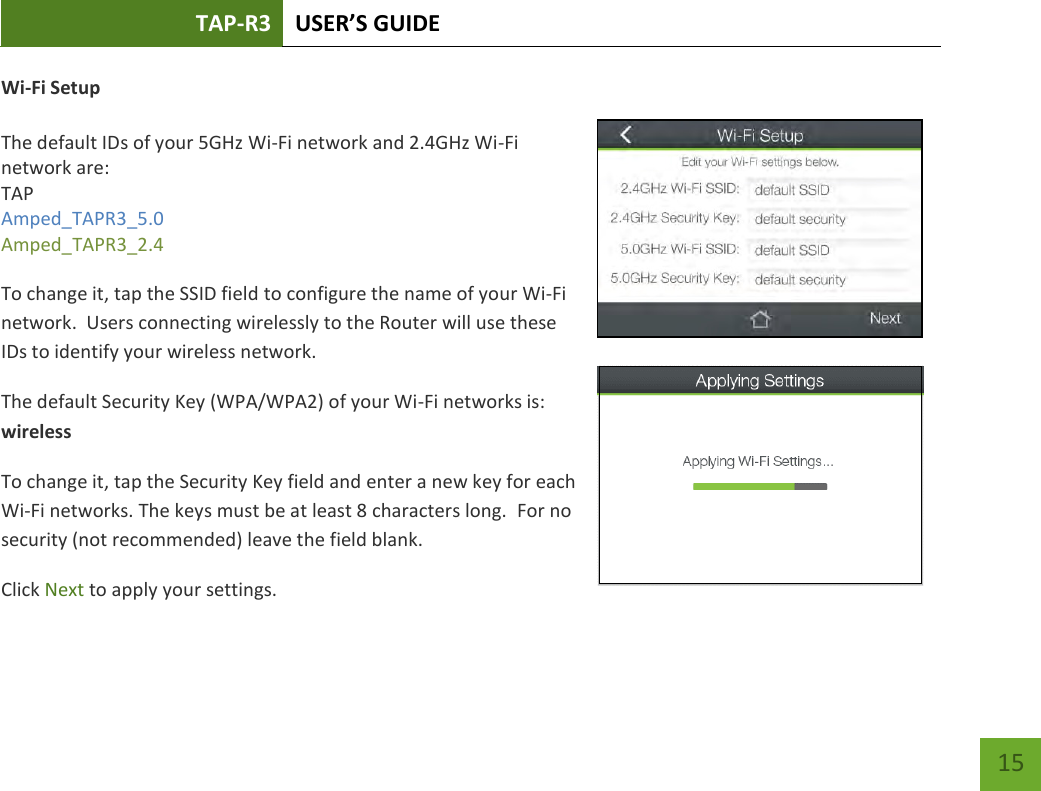 TAP-R3 USER’S GUIDE    15 Wi-Fi Setup  The default IDs of your 5GHz Wi-Fi network and 2.4GHz Wi-Fi network are: TAP Amped_TAPR3_5.0 Amped_TAPR3_2.4   To change it, tap the SSID field to configure the name of your Wi-Fi network.  Users connecting wirelessly to the Router will use these IDs to identify your wireless network. The default Security Key (WPA/WPA2) of your Wi-Fi networks is: wireless To change it, tap the Security Key field and enter a new key for each Wi-Fi networks. The keys must be at least 8 characters long.  For no security (not recommended) leave the field blank. Click Next to apply your settings. 