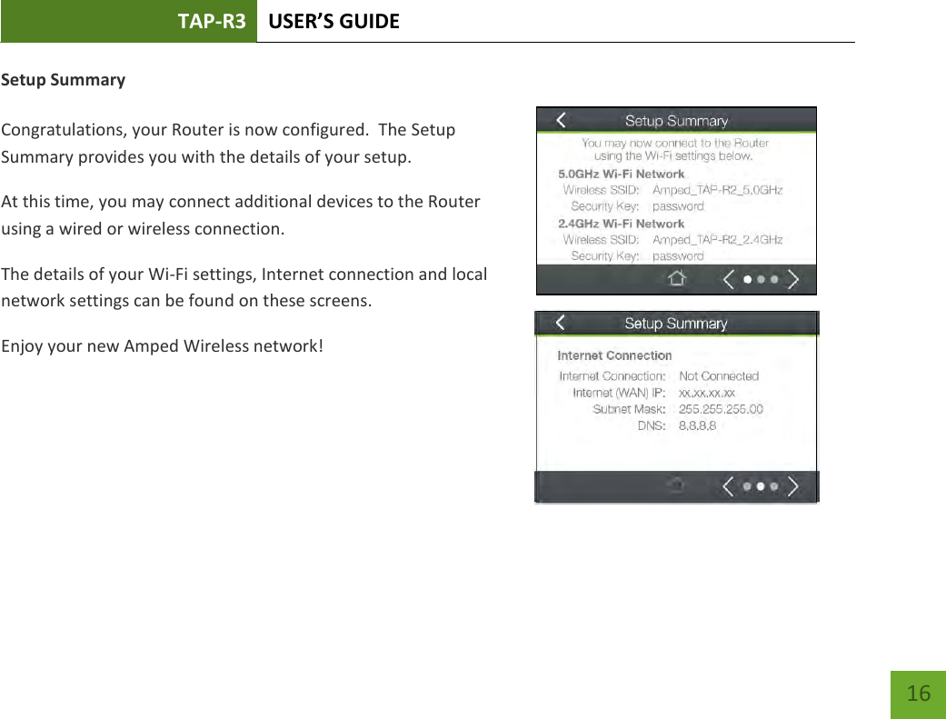 TAP-R3 USER’S GUIDE    16 Setup Summary  Congratulations, your Router is now configured.  The Setup Summary provides you with the details of your setup.  At this time, you may connect additional devices to the Router using a wired or wireless connection.   The details of your Wi-Fi settings, Internet connection and local network settings can be found on these screens. Enjoy your new Amped Wireless network!   