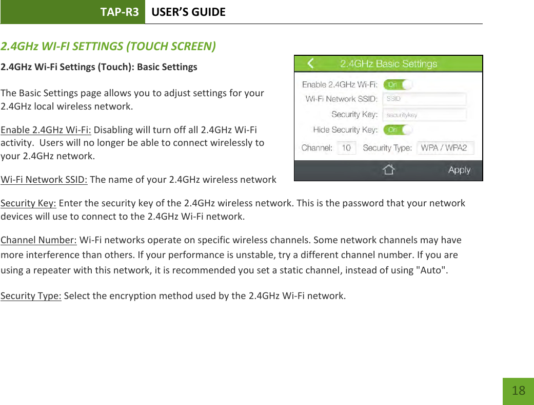 TAP-R3 USER’S GUIDE    18 2.4GHz WI-FI SETTINGS (TOUCH SCREEN) 2.4GHz Wi-Fi Settings (Touch): Basic Settings  The Basic Settings page allows you to adjust settings for your 2.4GHz local wireless network. Enable 2.4GHz Wi-Fi: Disabling will turn off all 2.4GHz Wi-Fi activity.  Users will no longer be able to connect wirelessly to your 2.4GHz network. Wi-Fi Network SSID: The name of your 2.4GHz wireless network Security Key: Enter the security key of the 2.4GHz wireless network. This is the password that your network devices will use to connect to the 2.4GHz Wi-Fi network. Channel Number: Wi-Fi networks operate on specific wireless channels. Some network channels may have more interference than others. If your performance is unstable, try a different channel number. If you are using a repeater with this network, it is recommended you set a static channel, instead of using &quot;Auto&quot;. Security Type: Select the encryption method used by the 2.4GHz Wi-Fi network.  