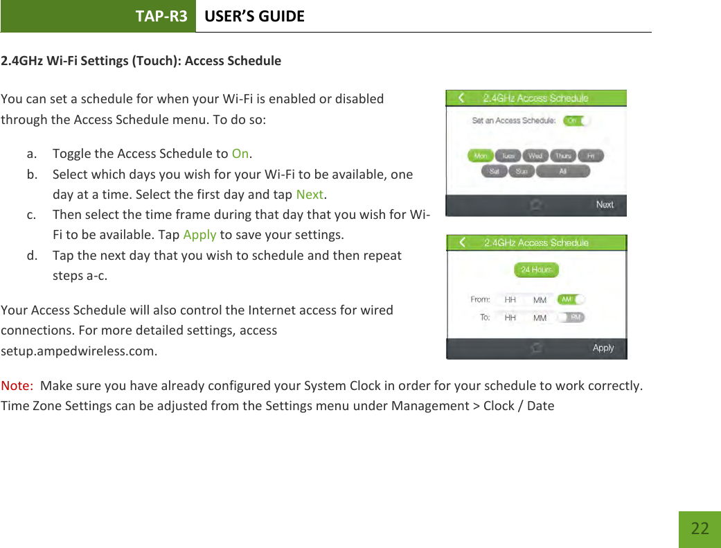 TAP-R3 USER’S GUIDE    22 2.4GHz Wi-Fi Settings (Touch): Access Schedule  You can set a schedule for when your Wi-Fi is enabled or disabled through the Access Schedule menu. To do so: a. Toggle the Access Schedule to On. b. Select which days you wish for your Wi-Fi to be available, one day at a time. Select the first day and tap Next. c. Then select the time frame during that day that you wish for Wi-Fi to be available. Tap Apply to save your settings. d. Tap the next day that you wish to schedule and then repeat steps a-c. Your Access Schedule will also control the Internet access for wired connections. For more detailed settings, access setup.ampedwireless.com. Note:  Make sure you have already configured your System Clock in order for your schedule to work correctly.  Time Zone Settings can be adjusted from the Settings menu under Management &gt; Clock / Date  