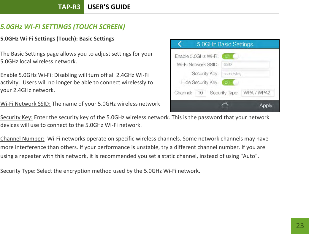 TAP-R3 USER’S GUIDE    23 5.0GHz WI-FI SETTINGS (TOUCH SCREEN) 5.0GHz Wi-Fi Settings (Touch): Basic Settings  The Basic Settings page allows you to adjust settings for your 5.0GHz local wireless network. Enable 5.0GHz Wi-Fi: Disabling will turn off all 2.4GHz Wi-Fi activity.  Users will no longer be able to connect wirelessly to your 2.4GHz network. Wi-Fi Network SSID: The name of your 5.0GHz wireless network Security Key: Enter the security key of the 5.0GHz wireless network. This is the password that your network devices will use to connect to the 5.0GHz Wi-Fi network. Channel Number:  Wi-Fi networks operate on specific wireless channels. Some network channels may have more interference than others. If your performance is unstable, try a different channel number. If you are using a repeater with this network, it is recommended you set a static channel, instead of using &quot;Auto&quot;. Security Type: Select the encryption method used by the 5.0GHz Wi-Fi network.     