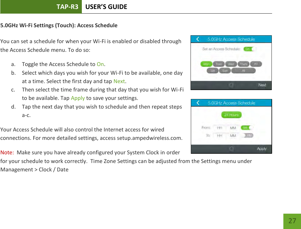 TAP-R3 USER’S GUIDE    27 5.0GHz Wi-Fi Settings (Touch): Access Schedule  You can set a schedule for when your Wi-Fi is enabled or disabled through the Access Schedule menu. To do so: a. Toggle the Access Schedule to On. b. Select which days you wish for your Wi-Fi to be available, one day at a time. Select the first day and tap Next. c. Then select the time frame during that day that you wish for Wi-Fi to be available. Tap Apply to save your settings. d. Tap the next day that you wish to schedule and then repeat steps a-c. Your Access Schedule will also control the Internet access for wired connections. For more detailed settings, access setup.ampedwireless.com. Note:  Make sure you have already configured your System Clock in order for your schedule to work correctly.  Time Zone Settings can be adjusted from the Settings menu under Management &gt; Clock / Date  