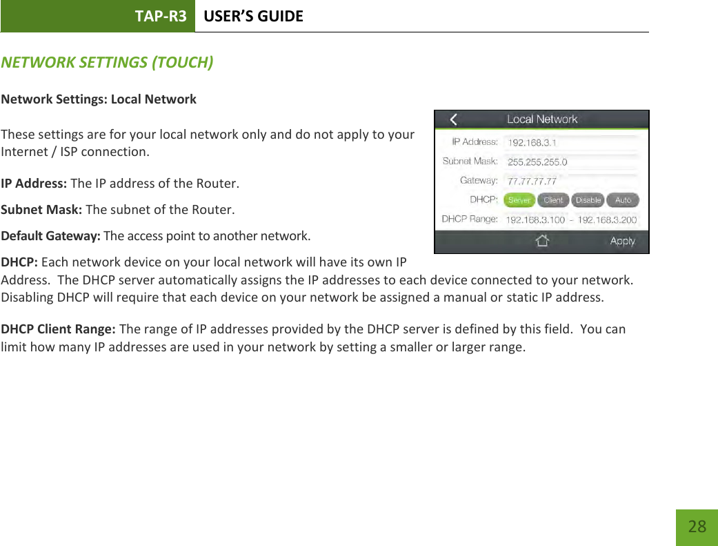 TAP-R3 USER’S GUIDE    28 NETWORK SETTINGS (TOUCH) Network Settings: Local Network  These settings are for your local network only and do not apply to your Internet / ISP connection. IP Address: The IP address of the Router. Subnet Mask: The subnet of the Router. Default Gateway: The access point to another network. DHCP: Each network device on your local network will have its own IP Address.  The DHCP server automatically assigns the IP addresses to each device connected to your network.  Disabling DHCP will require that each device on your network be assigned a manual or static IP address. DHCP Client Range: The range of IP addresses provided by the DHCP server is defined by this field.  You can limit how many IP addresses are used in your network by setting a smaller or larger range.  